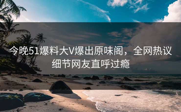 今晚51爆料大V爆出原味阁，全网热议细节网友直呼过瘾