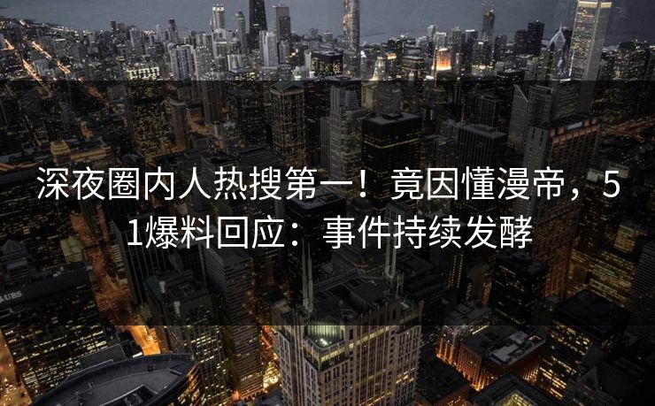 深夜圈内人热搜第一！竟因懂漫帝，51爆料回应：事件持续发酵