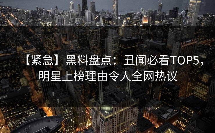 【紧急】黑料盘点：丑闻必看TOP5，明星上榜理由令人全网热议