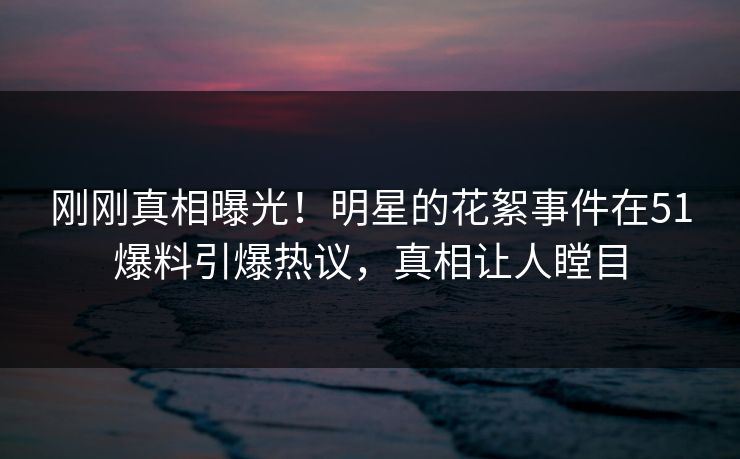 刚刚真相曝光！明星的花絮事件在51爆料引爆热议，真相让人瞠目