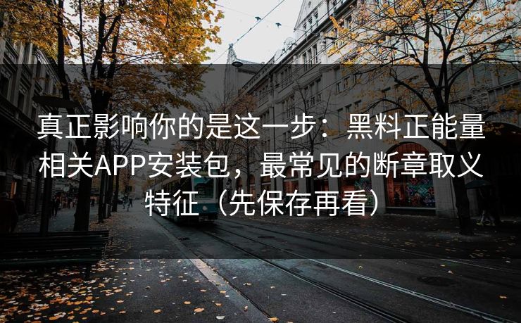真正影响你的是这一步：黑料正能量相关APP安装包，最常见的断章取义特征（先保存再看）