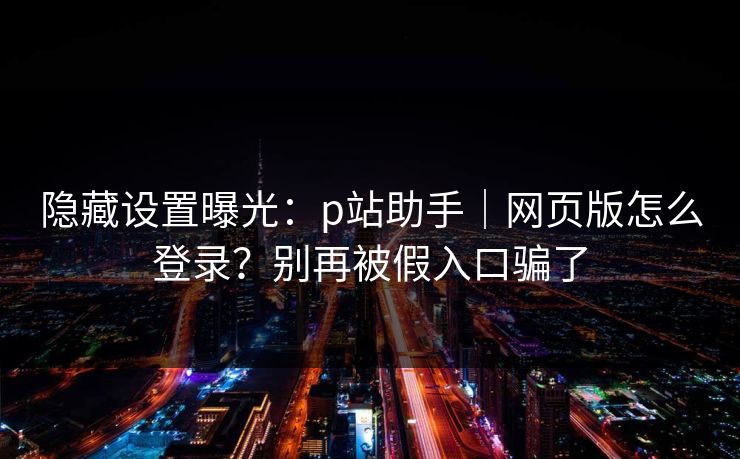隐藏设置曝光：p站助手｜网页版怎么登录？别再被假入口骗了