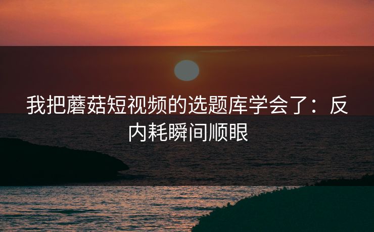 我把蘑菇短视频的选题库学会了：反内耗瞬间顺眼