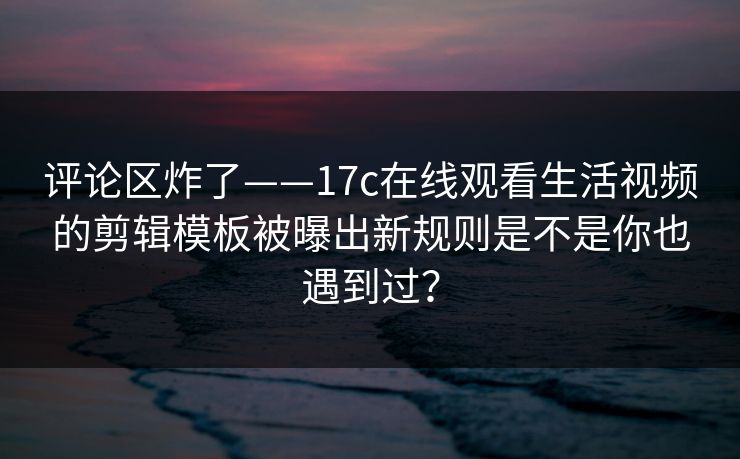 评论区炸了——17c在线观看生活视频的剪辑模板被曝出新规则是不是你也遇到过? 评论区炸了——17c在线观看生活视频的剪辑模板被曝出新规则是不是你也遇到过?
