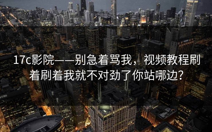 17c影院——别急着骂我，视频教程刷着刷着我就不对劲了你站哪边？