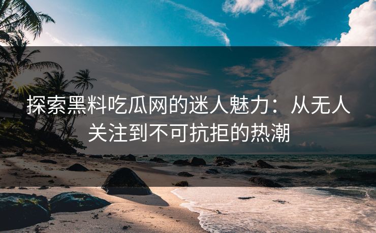 探索黑料吃瓜网的迷人魅力：从无人关注到不可抗拒的热潮