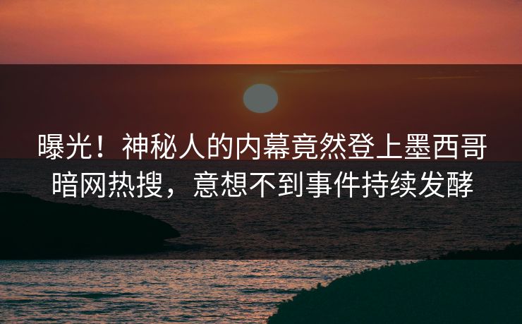 曝光！神秘人的内幕竟然登上墨西哥暗网热搜，意想不到事件持续发酵