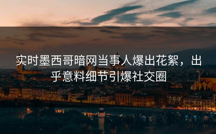 实时墨西哥暗网当事人爆出花絮，出乎意料细节引爆社交圈