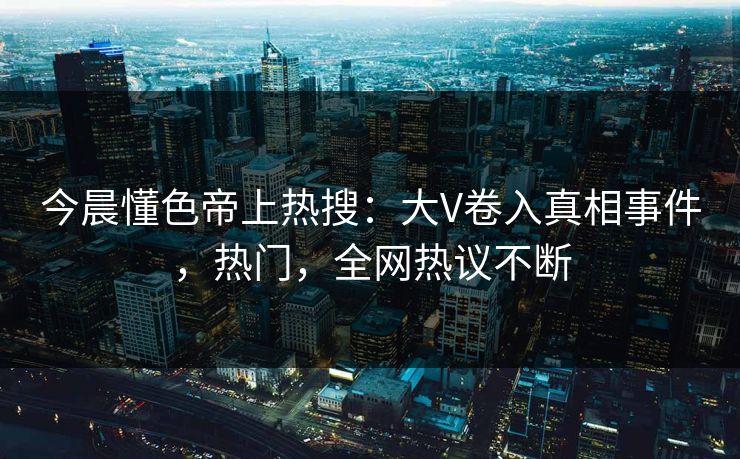 今晨懂色帝上热搜：大V卷入真相事件，热门，全网热议不断