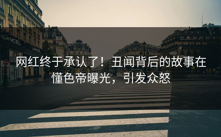 网红终于承认了！丑闻背后的故事在懂色帝曝光，引发众怒