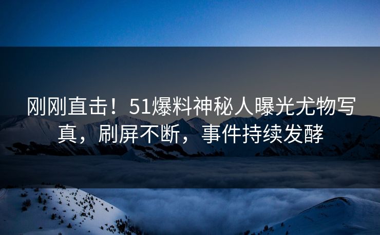 刚刚直击！51爆料神秘人曝光尤物写真，刷屏不断，事件持续发酵