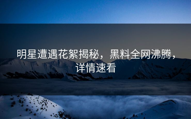 明星遭遇花絮揭秘，黑料全网沸腾，详情速看
