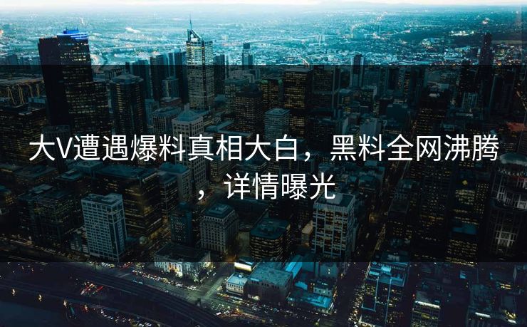 大V遭遇爆料真相大白，黑料全网沸腾，详情曝光