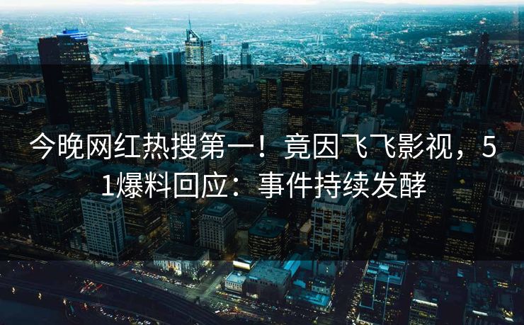 今晚网红热搜第一！竟因飞飞影视，51爆料回应：事件持续发酵