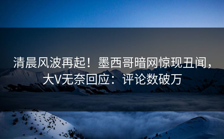 清晨风波再起！墨西哥暗网惊现丑闻，大V无奈回应：评论数破万