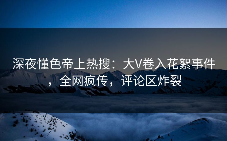 深夜懂色帝上热搜：大V卷入花絮事件，全网疯传，评论区炸裂