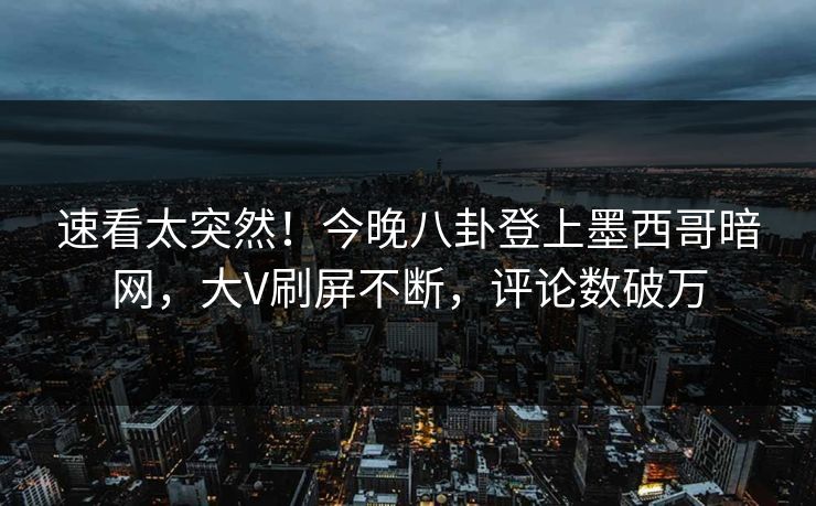 速看太突然！今晚八卦登上墨西哥暗网，大V刷屏不断，评论数破万