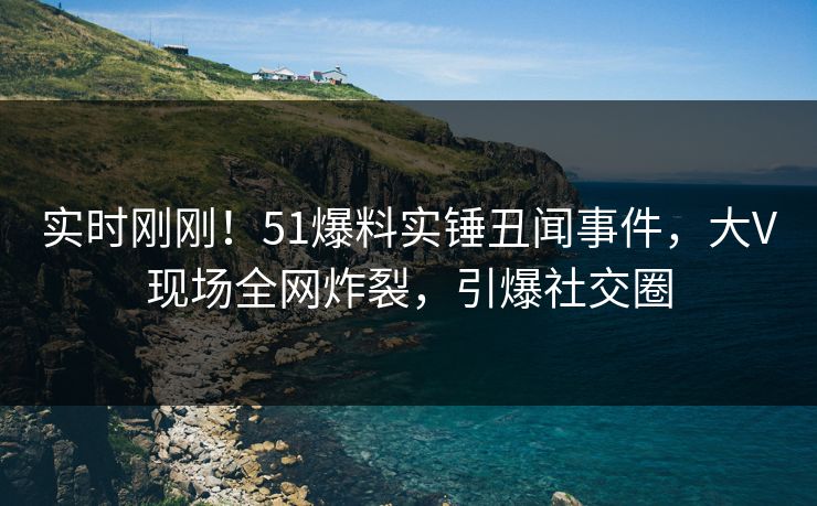 实时刚刚！51爆料实锤丑闻事件，大V现场全网炸裂，引爆社交圈