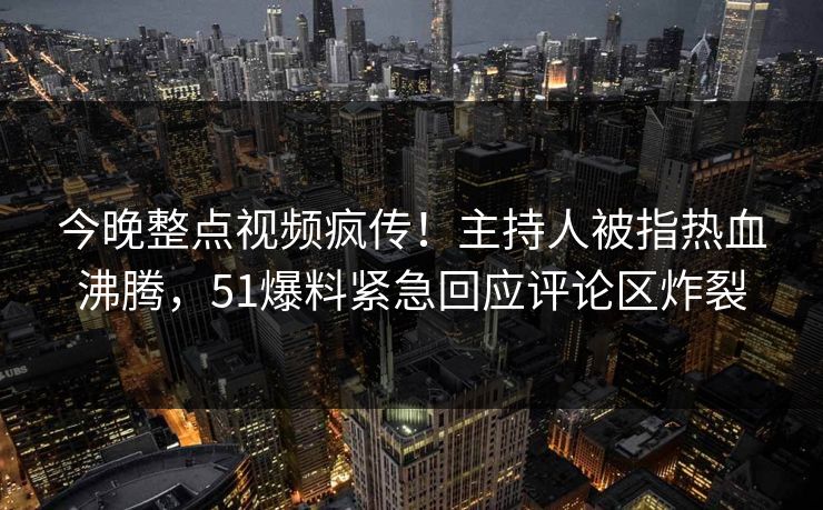 今晚整点视频疯传！主持人被指热血沸腾，51爆料紧急回应评论区炸裂