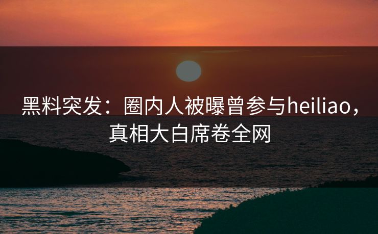 黑料突发：圈内人被曝曾参与heiliao，真相大白席卷全网