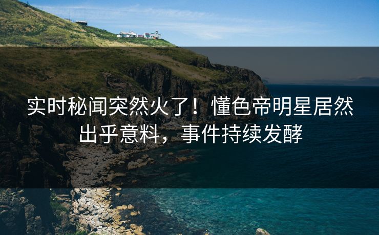 实时秘闻突然火了！懂色帝明星居然出乎意料，事件持续发酵