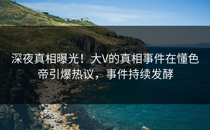 深夜真相曝光！大V的真相事件在懂色帝引爆热议，事件持续发酵