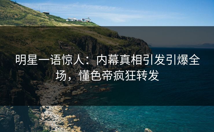 明星一语惊人：内幕真相引发引爆全场，懂色帝疯狂转发