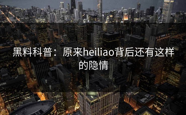 黑料科普：原来heiliao背后还有这样的隐情