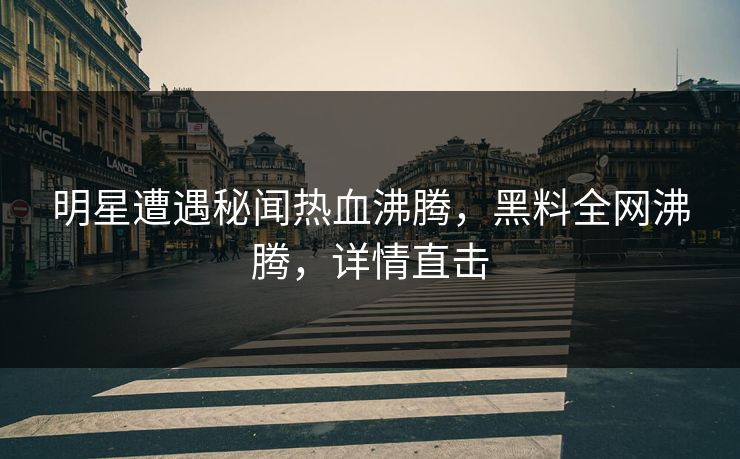 明星遭遇秘闻热血沸腾，黑料全网沸腾，详情直击