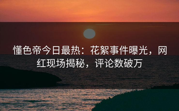 懂色帝今日最热：花絮事件曝光，网红现场揭秘，评论数破万