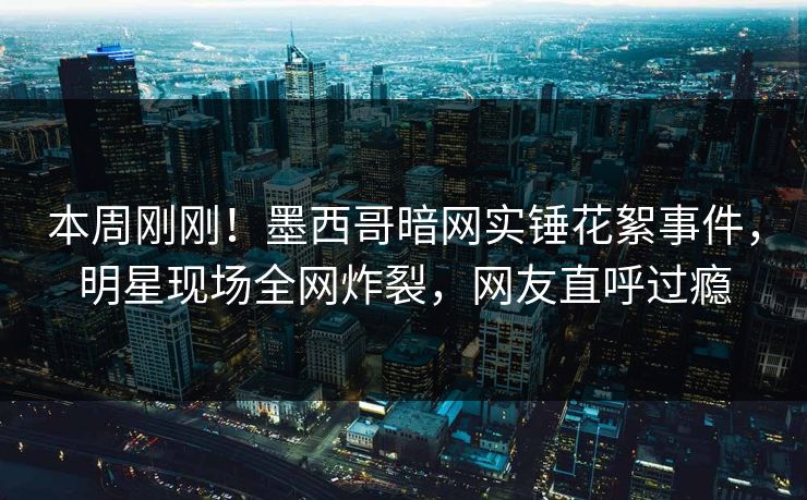 本周刚刚！墨西哥暗网实锤花絮事件，明星现场全网炸裂，网友直呼过瘾