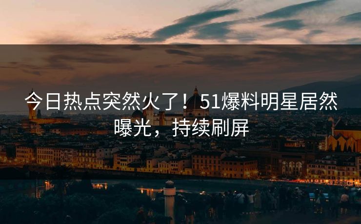 今日热点突然火了！51爆料明星居然曝光，持续刷屏