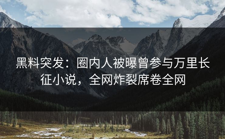 黑料突发：圈内人被曝曾参与万里长征小说，全网炸裂席卷全网