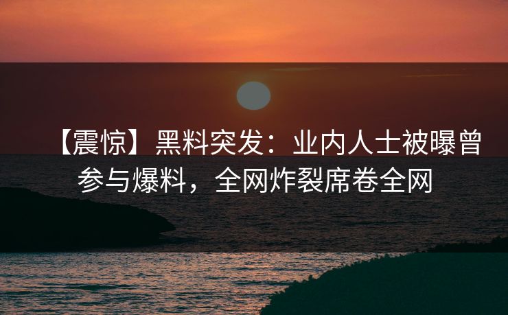 【震惊】黑料突发：业内人士被曝曾参与爆料，全网炸裂席卷全网