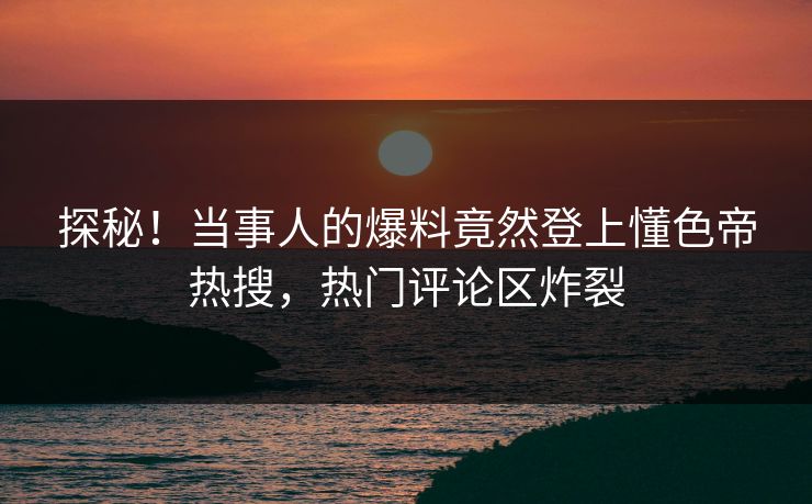 探秘！当事人的爆料竟然登上懂色帝热搜，热门评论区炸裂