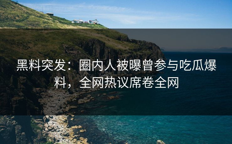黑料突发：圈内人被曝曾参与吃瓜爆料，全网热议席卷全网