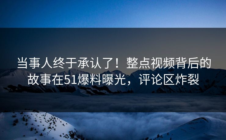 当事人终于承认了！整点视频背后的故事在51爆料曝光，评论区炸裂