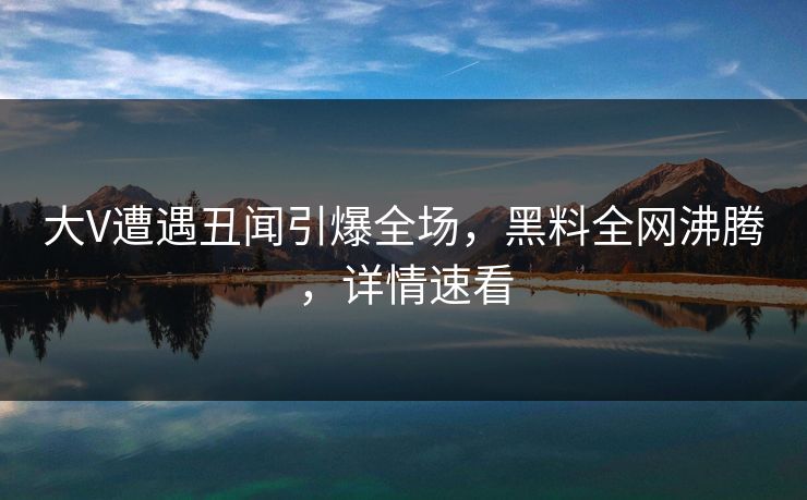 大V遭遇丑闻引爆全场，黑料全网沸腾，详情速看