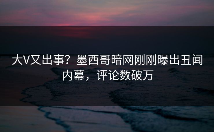 大V又出事？墨西哥暗网刚刚曝出丑闻内幕，评论数破万
