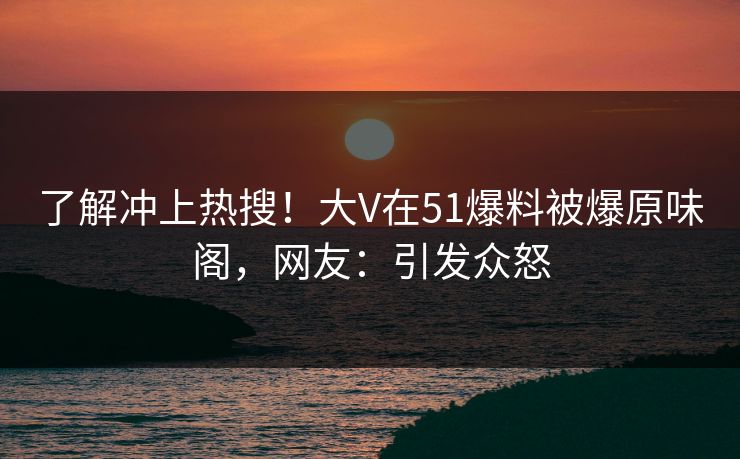 了解冲上热搜！大V在51爆料被爆原味阁，网友：引发众怒