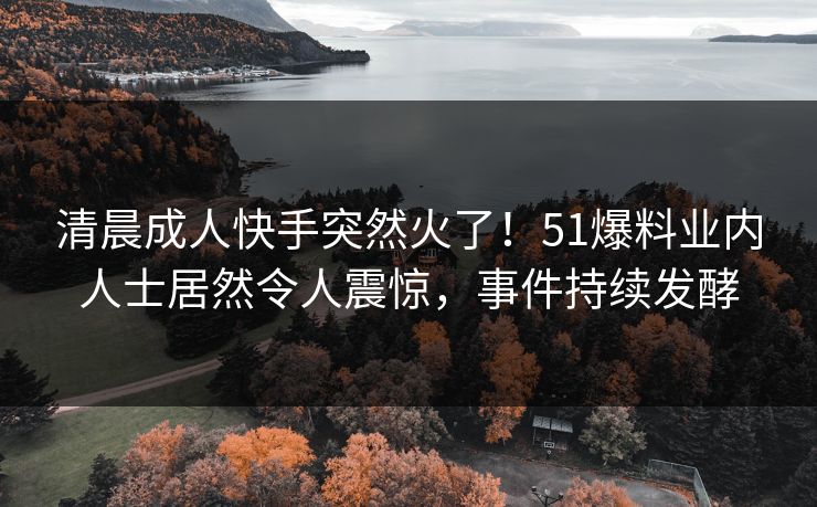 清晨成人快手突然火了！51爆料业内人士居然令人震惊，事件持续发酵