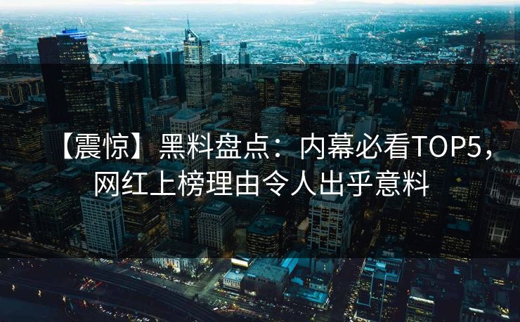 【震惊】黑料盘点：内幕必看TOP5，网红上榜理由令人出乎意料