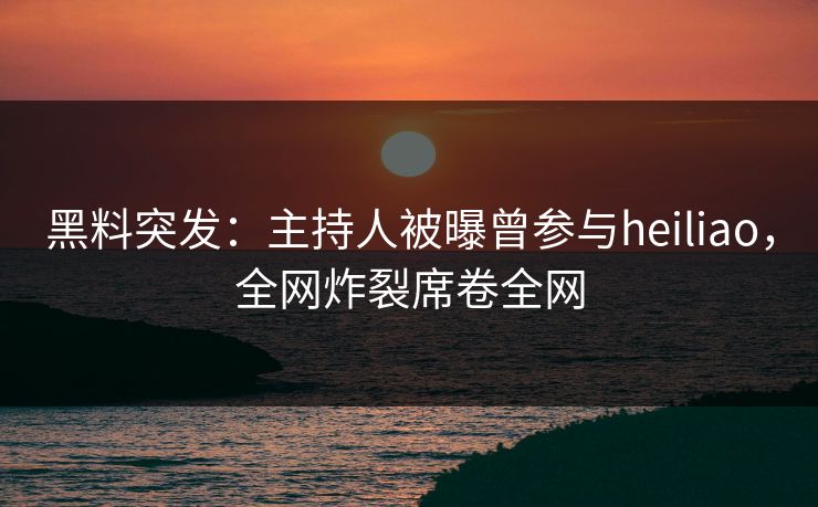 黑料突发：主持人被曝曾参与heiliao，全网炸裂席卷全网