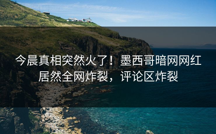 今晨真相突然火了！墨西哥暗网网红居然全网炸裂，评论区炸裂