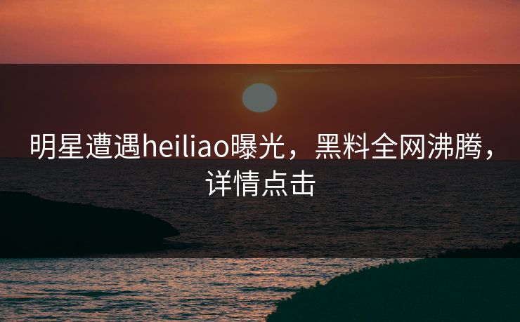明星遭遇heiliao曝光，黑料全网沸腾，详情点击