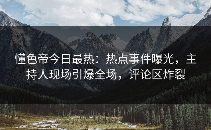 懂色帝今日最热：热点事件曝光，主持人现场引爆全场，评论区炸裂
