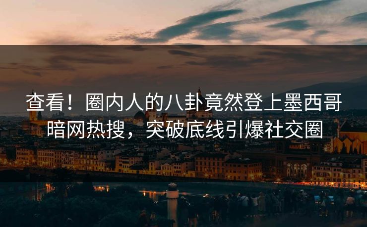 查看！圈内人的八卦竟然登上墨西哥暗网热搜，突破底线引爆社交圈