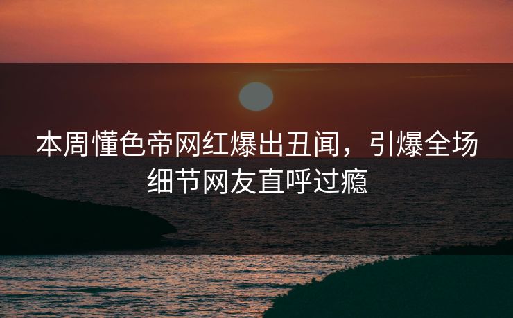 本周懂色帝网红爆出丑闻，引爆全场细节网友直呼过瘾