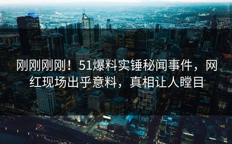 刚刚刚刚！51爆料实锤秘闻事件，网红现场出乎意料，真相让人瞠目