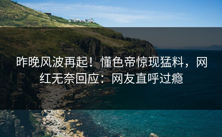昨晚风波再起！懂色帝惊现猛料，网红无奈回应：网友直呼过瘾